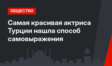 Самая красивая актриса Турции нашла способ самовыражения