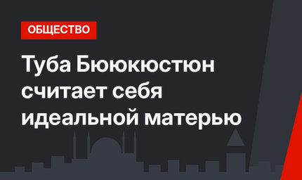 Туба Бююкюстюн считает себя идеальной матерью
