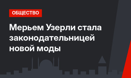 Мерьем Узерли стала законодательницей новой моды 