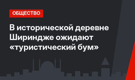 В исторической деревне Шириндже ожидают «туристический бум»