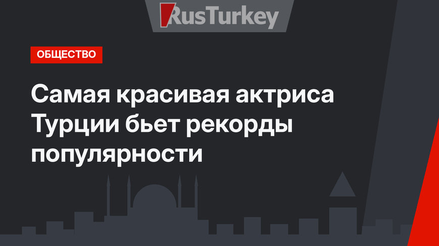 Самая красивая актриса Турции бьет рекорды популярности