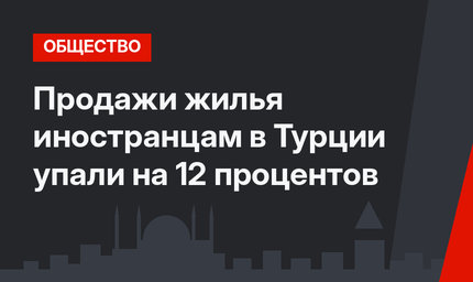 Продажи жилья иностранцам в Турции упали на 12 процентов