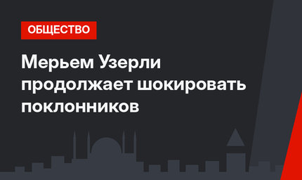 Мерьем Узерли продолжает шокировать поклонников