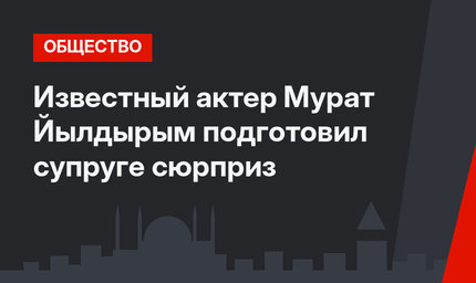 Известный актер Мурат Йылдырым подготовил супруге сюрприз