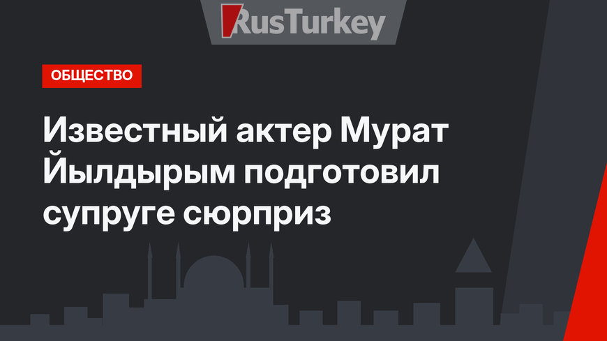 Известный актер Мурат Йылдырым подготовил супруге сюрприз