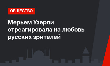Мерьем Узерли отреагировала на любовь русских зрителей