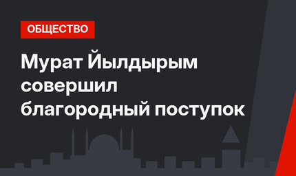 Мурат Йылдырым совершил благородный поступок
