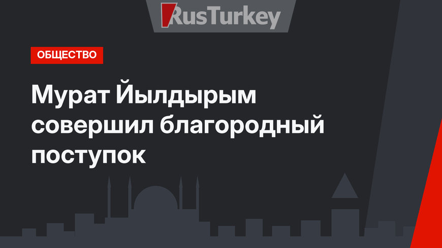 Мурат Йылдырым совершил благородный поступок