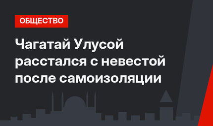 Чагатай Улусой расстался с невестой после самоизоляции