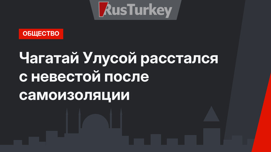 Чагатай Улусой расстался с невестой после самоизоляции