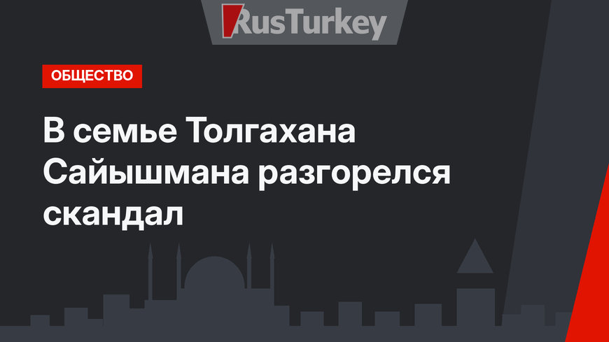 В семье Толгахана Сайышмана разгорелся скандал