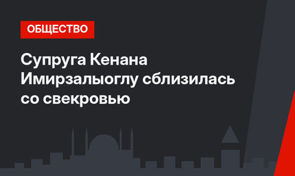 Супруга Кенана Имирзалыоглу сблизилась со свекровью