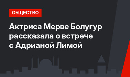 Актриса Мерве Болугур рассказала о встрече с Адрианой Лимой