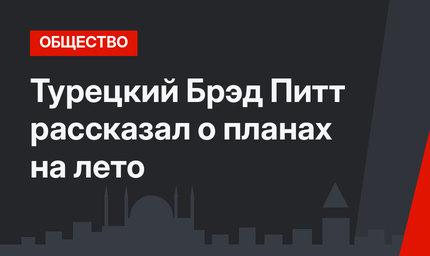 Турецкий Брэд Питт рассказал о планах на лето