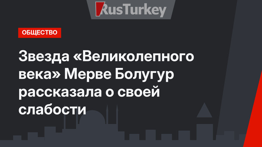 Звезда «Великолепного века» Мерве Болугур рассказала о своей слабости