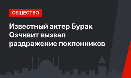 Известный актер Бурак Озчивит вызвал раздражение поклонников