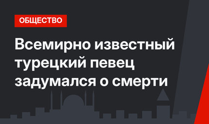 Всемирно известный турецкий певец задумался о смерти