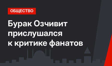 Бурак Озчивит прислушался к критике фанатов