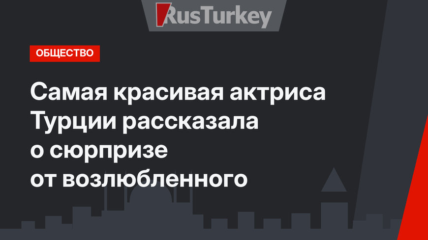 Самая красивая актриса Турции рассказала о сюрпризе от возлюбленного