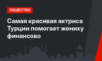 Самая красивая актриса Турции помогает жениху финансово