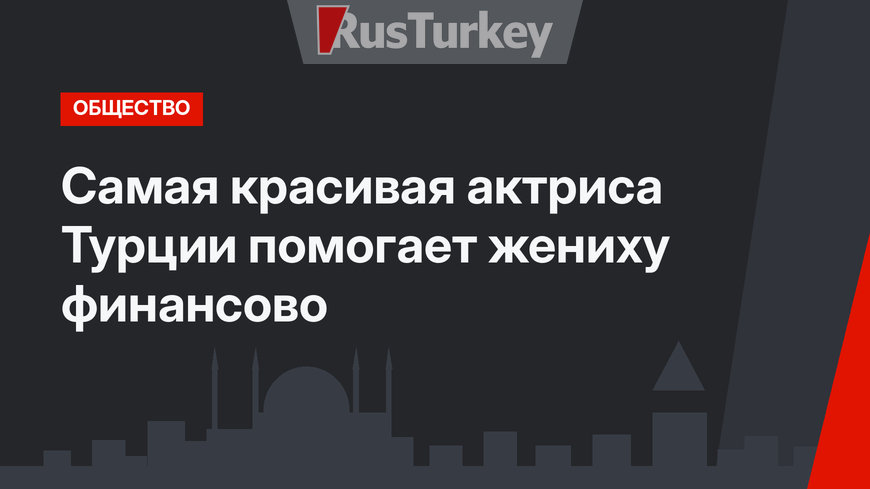 Самая красивая актриса Турции помогает жениху финансово