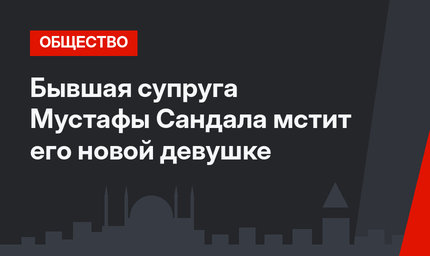 Бывшая супруга Мустафы Сандала мстит его новой девушке