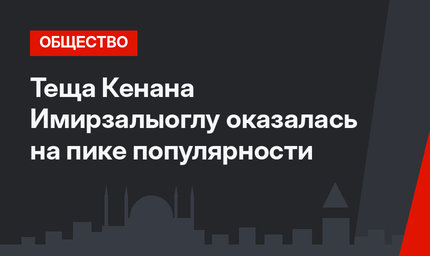 Теща Кенана Имирзалыоглу оказалась на пике популярности