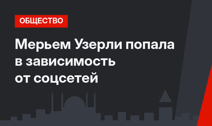 Мерьем Узерли попала в зависимость от соцсетей