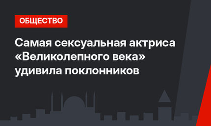 Самая сексуальная актриса «Великолепного века» удивила поклонников