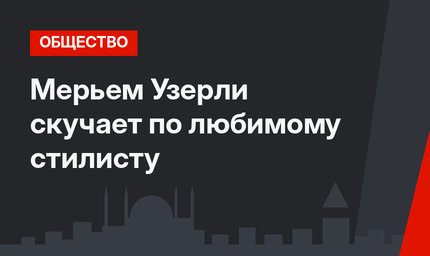 Мерьем Узерли скучает по любимому стилисту