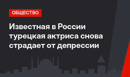 Известная в России турецкая актриса снова страдает от депрессии