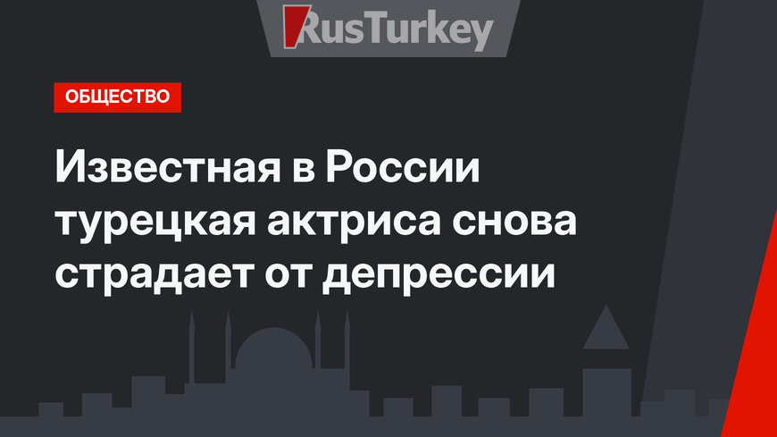 Известная в России турецкая актриса снова страдает от депрессии