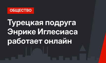 Турецкая подруга Энрике Иглесиаса работает онлайн