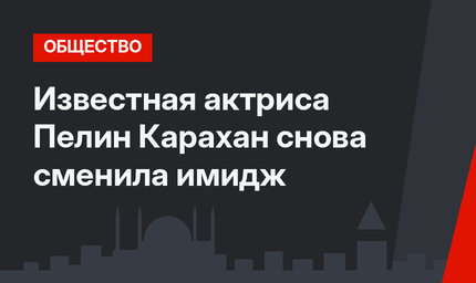 Известная актриса Пелин Карахан снова сменила имидж