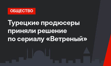 Турецкие продюсеры приняли решение по сериалу «Ветреный»