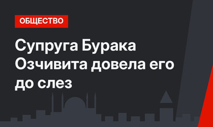 Супруга Бурака Озчивита довела его до слез