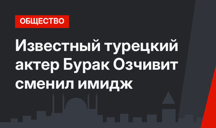 Известный турецкий актер Бурак Озчивит сменил имидж