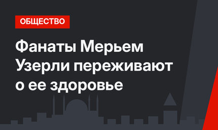 Фанаты Мерьем Узерли переживают о ее здоровье