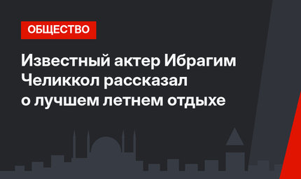 Известный актер Ибрагим Челиккол рассказал о лучшем летнем отдыхе