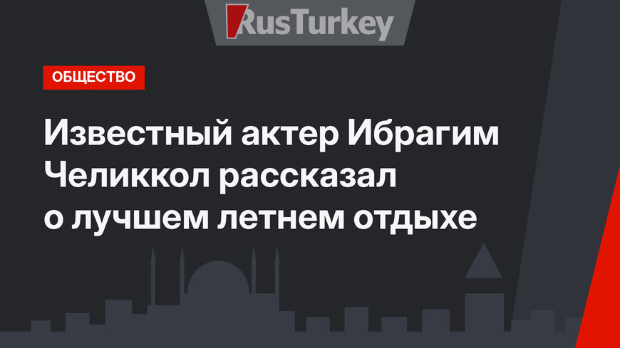 Известный актер Ибрагим Челиккол рассказал о лучшем летнем отдыхе