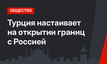 Турция настаивает на открытии границ с Россией
