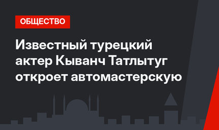 Известный турецкий актер Кыванч Татлытуг откроет автомастерскую