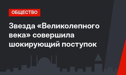 Звезда «Великолепного века» совершила шокирующий поступок