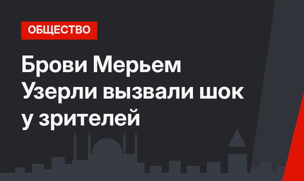 Брови Мерьем Узерли вызвали шок у зрителей