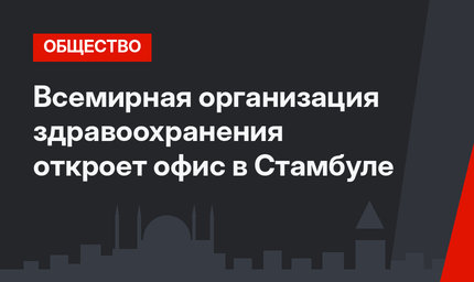 Всемирная организация здравоохранения откроет офис в Стамбуле