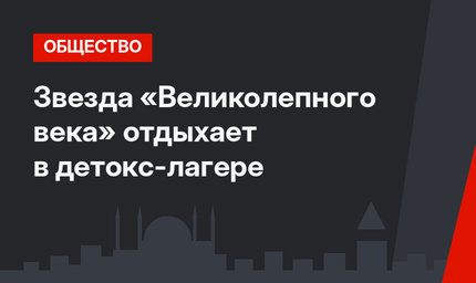 Звезда «Великолепного века» отдыхает в детокс-лагере