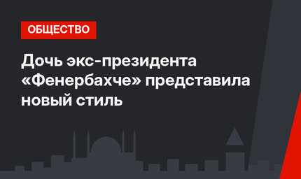 Дочь экс-президента «Фенербахче» представила новый стиль