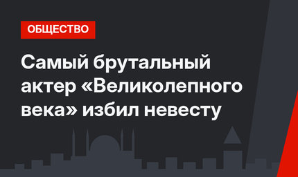 Самый брутальный актер «Великолепного века» избил невесту