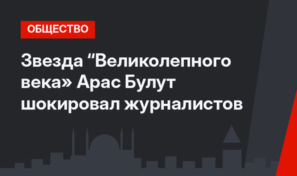 Звезда “Великолепного века» Арас Булут шокировал журналистов