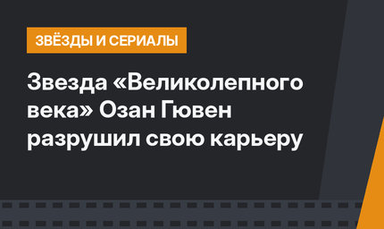 Звезда «Великолепного века» Озан Гювен разрушил свою карьеру